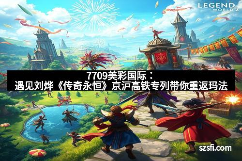 7709美彩国际:遇见刘烨《传奇永恒》京沪高铁专列带你重返玛法