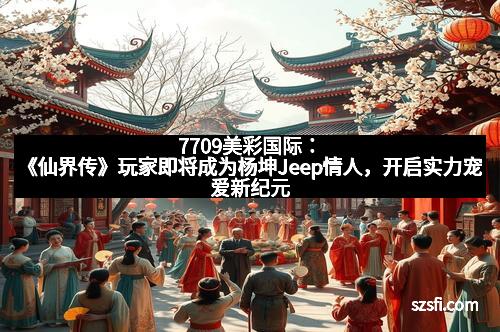 7709美彩国际:《仙界传》玩家即将成为杨坤Jeep情人,开启实力宠爱新纪元